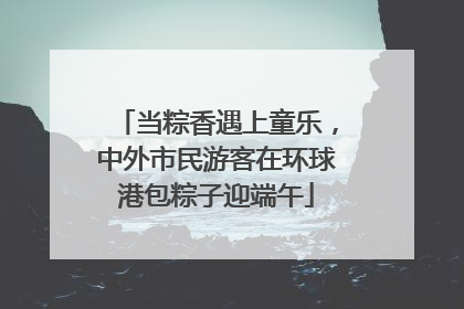 当粽香遇上童乐，中外市民游客在环球港包粽子迎端午