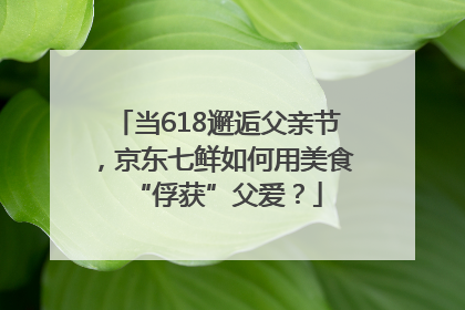 当618邂逅父亲节，京东七鲜如何用美食“俘获”父爱？