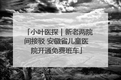 小叶医探｜新老两院间接驳 安徽省儿童医院开通免费班车