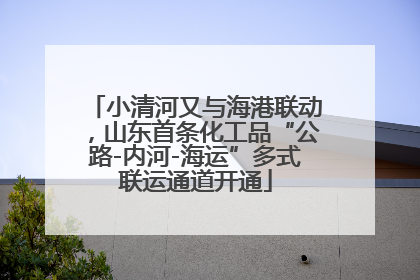 小清河又与海港联动，山东首条化工品“公路-内河-海运”多式联运通道开通