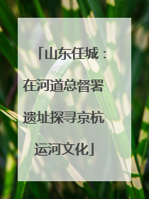 山东任城：在河道总督署遗址探寻京杭运河文化