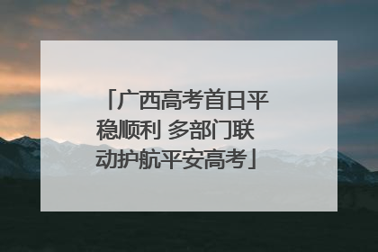 广西高考首日平稳顺利 多部门联动护航平安高考