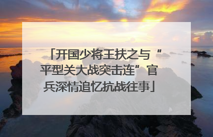 开国少将王扶之与“平型关大战突击连”官兵深情追忆抗战往事