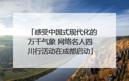感受中国式现代化的万千气象 网络名人四川行活动在成都启动