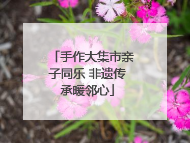 手作大集市亲子同乐 非遗传承暖邻心