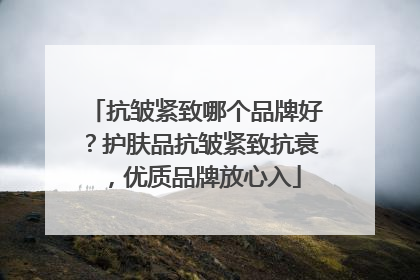 抗皱紧致哪个品牌好？护肤品抗皱紧致抗衰，优质品牌放心入