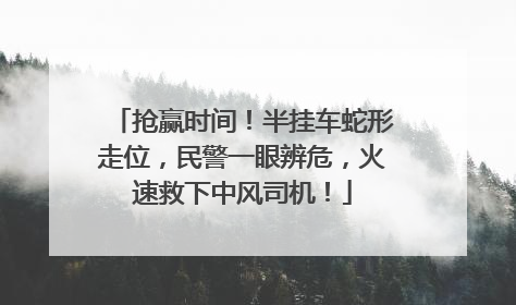 抢赢时间！半挂车蛇形走位，民警一眼辨危，火速救下中风司机！