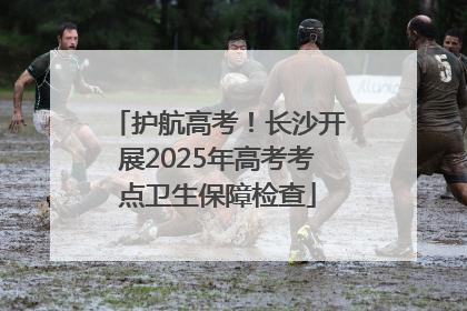 护航高考！长沙开展2025年高考考点卫生保障检查