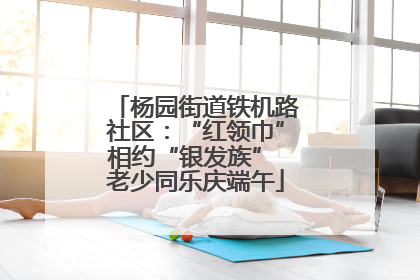 杨园街道铁机路社区：“红领巾”相约“银发族” 老少同乐庆端午