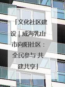 文化社区建设｜威海乳山市向阳社区：全民参与 共建共享