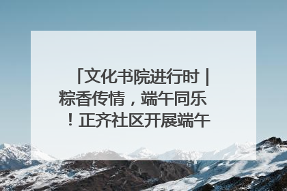 文化书院进行时｜粽香传情，端午同乐！正齐社区开展端午包粽子大赛
