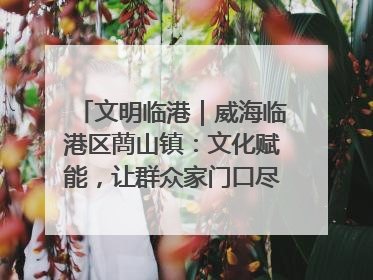 文明临港｜威海临港区蔄山镇：文化赋能，让群众家门口尽享幸福生活