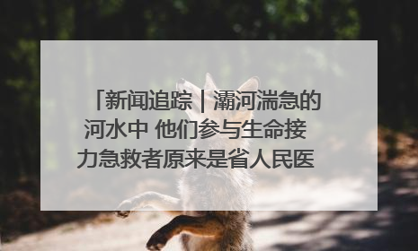 新闻追踪｜灞河湍急的河水中 他们参与生命接力急救者原来是省人民医院00后男护士