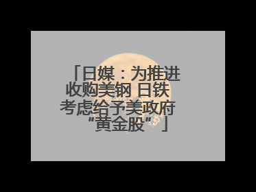 日媒：为推进收购美钢 日铁考虑给予美政府“黄金股”