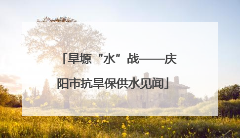 旱塬“水”战——庆阳市抗旱保供水见闻