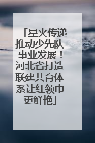 星火传递推动少先队事业发展！河北省打造联建共育体系让红领巾更鲜艳