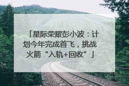 星际荣耀彭小波：计划今年完成首飞，挑战火箭“入轨+回收”