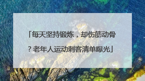 每天坚持锻炼，却伤筋动骨？老年人运动刺客清单曝光