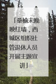 桑榆未晚映红墙，西城区组织社管退休人员开展主题宣讲