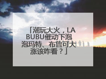 潮玩大火，LABUBU催动下泡泡玛特、布鲁可大涨该咋看？