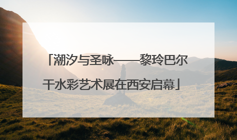 潮汐与圣咏——黎玲巴尔干水彩艺术展在西安启幕