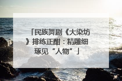 民族舞剧《大染坊》排练正酣：精雕细琢见“人物”