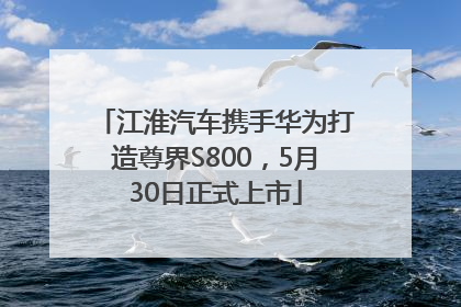 江淮汽车携手华为打造尊界S800，5月30日正式上市