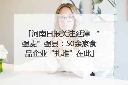 河南日报关注延津 “强麦”强县：50余家食品企业“扎堆”在此