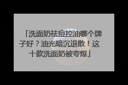 洗面奶祛痘控油哪个牌子好？油光暗沉退散！这十款洗面奶被夸爆