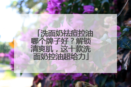 洗面奶祛痘控油哪个牌子好？解锁清爽肌，这十款洗面奶控油超给力