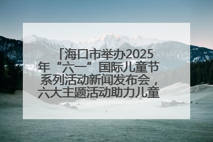 海口市举办2025年“六一”国际儿童节系列活动新闻发布会，六大主题活动助力儿童友好城市建设