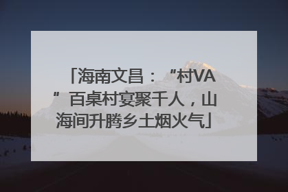 海南文昌：“村VA”百桌村宴聚千人，山海间升腾乡土烟火气