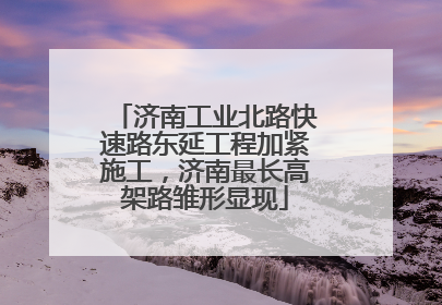 济南工业北路快速路东延工程加紧施工，济南最长高架路雏形显现