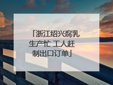 浙江绍兴腐乳生产忙 工人赶制出口订单