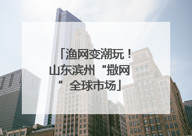 渔网变潮玩！山东滨州“撒网”全球市场