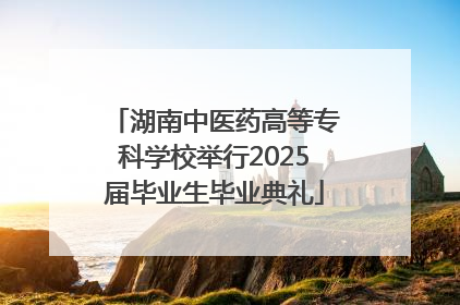 湖南中医药高等专科学校举行2025届毕业生毕业典礼