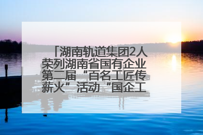 湖南轨道集团2人荣列湖南省国有企业第二届“百名工匠传薪火”活动“国企工匠”人才宣传名单