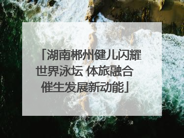 湖南郴州健儿闪耀世界泳坛 体旅融合催生发展新动能