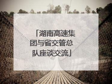 湖南高速集团与省交管总队座谈交流