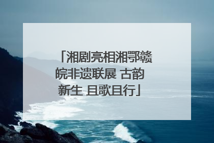 湘剧亮相湘鄂赣皖非遗联展 古韵新生 且歌且行