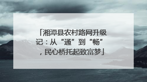 湘潭县农村路网升级记：从“通”到“畅”，民心桥托起致富梦
