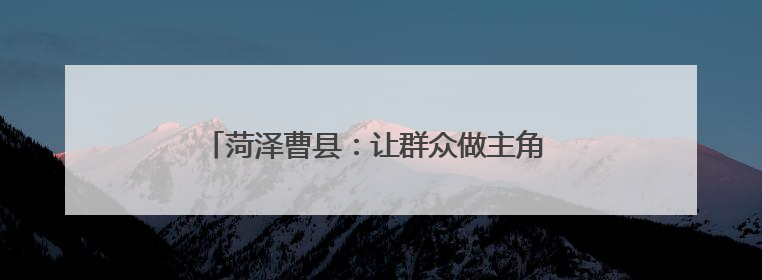 菏泽曹县：让群众做主角 唱响乡村振兴“好声音”