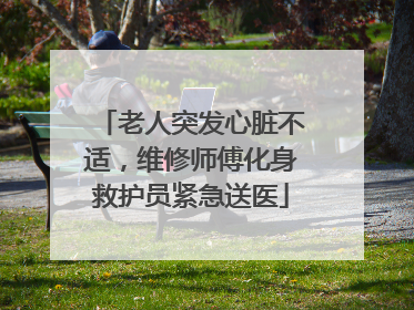 老人突发心脏不适，维修师傅化身救护员紧急送医