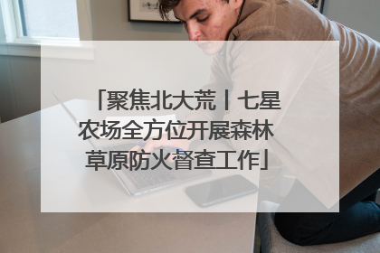 聚焦北大荒丨七星农场全方位开展森林草原防火督查工作