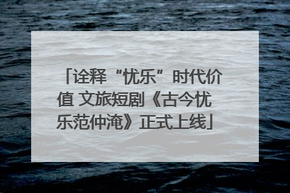 诠释“忧乐”时代价值 文旅短剧《古今忧乐范仲淹》正式上线