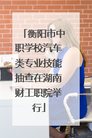 衡阳市中职学校汽车类专业技能抽查在湖南财工职院举行