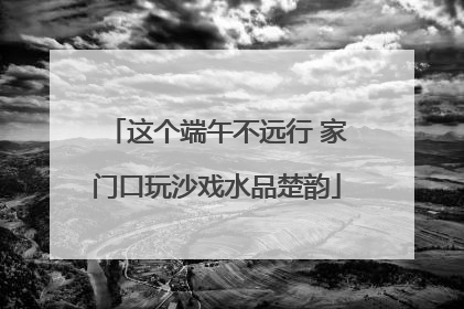 这个端午不远行 家门口玩沙戏水品楚韵