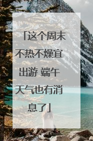 这个周末不热不燥宜出游 端午天气也有消息了