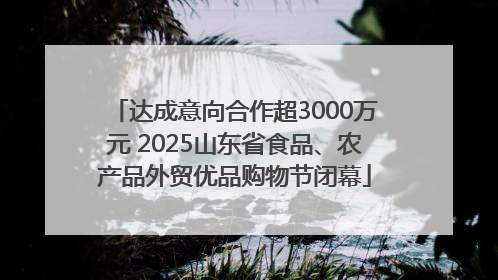 达成意向合作超3000万元 2025山东省食品、农产品外贸优品购物节闭幕