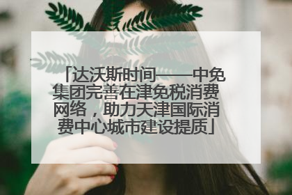 达沃斯时间——中免集团完善在津免税消费网络，助力天津国际消费中心城市建设提质